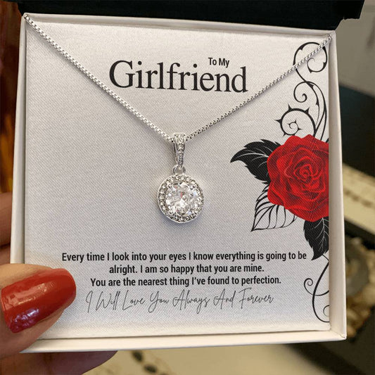 To My Girlfriend...Every time I look into your eyes I know everything is going to be alright. I am so happy that you are mine. You are the nearest thing I've found to perfection.