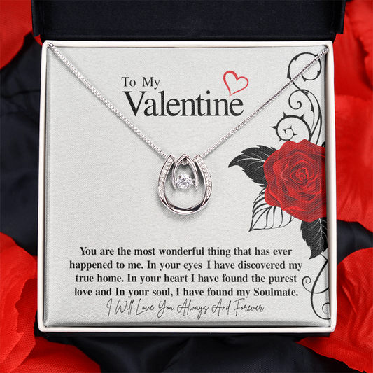 To My Valentine...You are the most wonderful thing that has ever happened to me. In your eyes I have discovered my true home. In your heart I have found the purest love and In your soul, I have found my Soulmate.